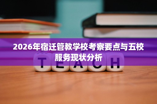 2026年宿迁管教学校考察要点与五校服务现状分析
