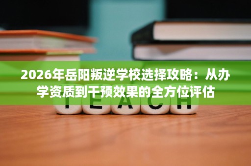 2026年岳阳叛逆学校选择攻略:从办学资质到干预效果的全方位评估 2026年岳阳叛逆学校选择攻略:从办学资质到干预效果的全方位评估
