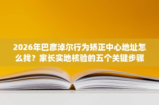 2026年巴彦淖尔行为矫正中心地址怎么找?家长实地核验的五个关键步骤 2026年巴彦淖尔行为矫正中心地址怎么找?家长实地核验的五个关键步骤