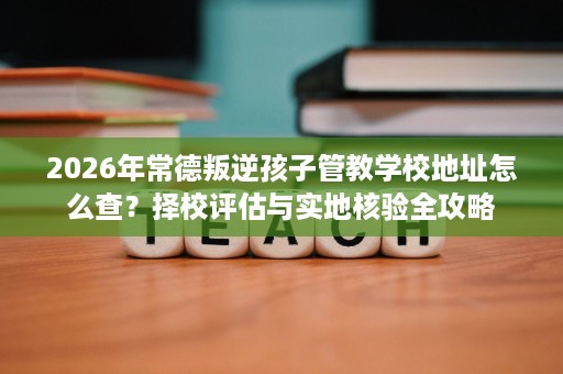 2026年常德叛逆孩子管教学校地址怎么查?择校评估与实地核验全攻略 2026年常德叛逆孩子管教学校地址怎么查?择校评估与实地核验全攻略