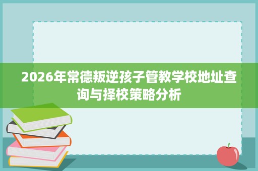 2026年常德叛逆孩子管教学校地址查询与择校策略分析 2026年常德叛逆孩子管教学校地址查询与择校策略分析