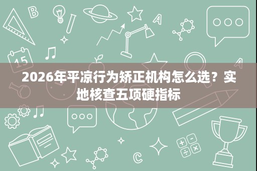 2026年平凉行为矫正机构怎么选？实地核查五项硬指标