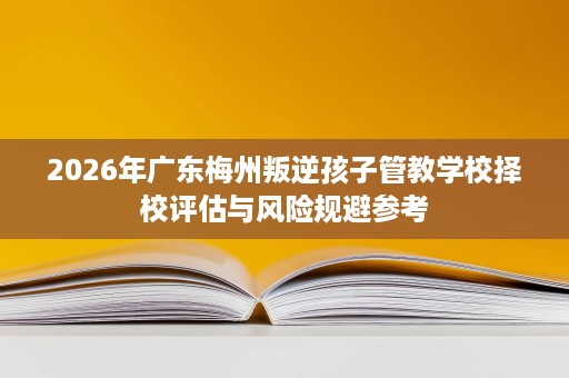 2026年广东梅州叛逆孩子管教学校择校评估与风险规避参考