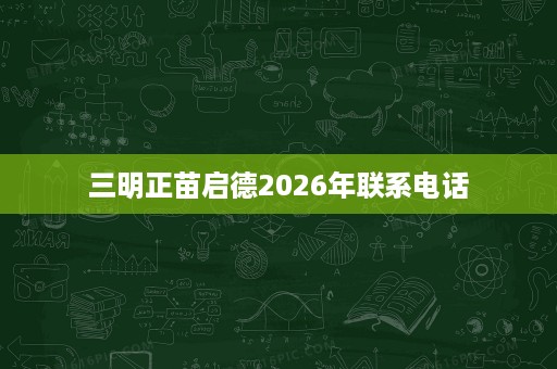 三明正苗启德2026年联系电话 三明正苗启德2026年联系电话