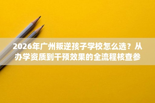 2026年广州叛逆孩子学校怎么选?从办学资质到干预效果的全流程核查参考 2026年广州叛逆孩子学校怎么选?从办学资质到干预效果的全流程核查参考