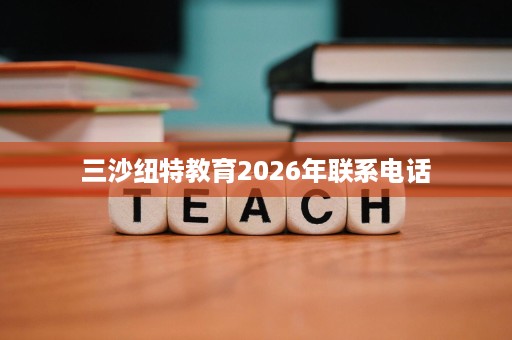 三沙纽特教育2026年联系电话 三沙纽特教育2026年联系电话