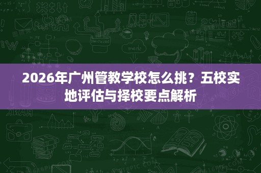 2026年广州管教学校怎么挑?五校实地评估与择校要点解析 2026年广州管教学校怎么挑?五校实地评估与择校要点解析
