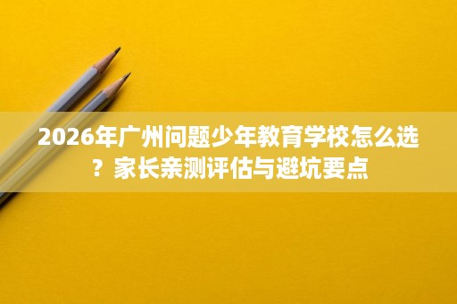 2026年广州问题少年教育学校怎么选?家长亲测评估与避坑要点 2026年广州问题少年教育学校怎么选?家长亲测评估与避坑要点