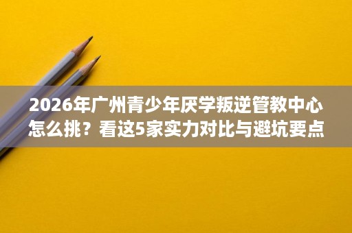 2026年广州青少年厌学叛逆管教中心怎么挑?看这5家实力对比与避坑要点 2026年广州青少年厌学叛逆管教中心怎么挑?看这5家实力对比与避坑要点