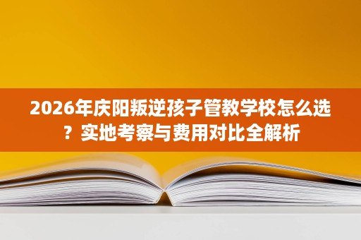 2026年庆阳叛逆孩子管教学校怎么选?实地考察与费用对比全解析 2026年庆阳叛逆孩子管教学校怎么选?实地考察与费用对比全解析