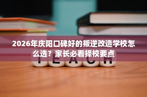 2026年庆阳口碑好的叛逆改造学校怎么选?家长必看择校要点 2026年庆阳口碑好的叛逆改造学校怎么选?家长必看择校要点