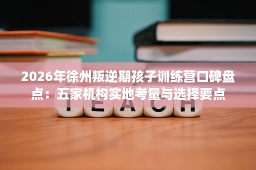2026年徐州叛逆期孩子训练营口碑盘点：五家机构实地考量与选择要点