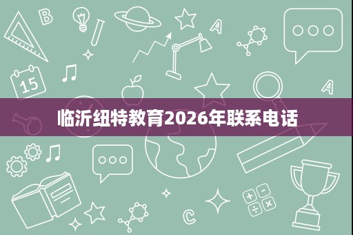 临沂纽特教育2026年联系电话 临沂纽特教育2026年联系电话