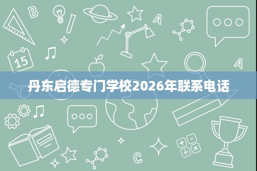 丹东启德专门学校2026年联系电话 丹东启德专门学校2026年联系电话