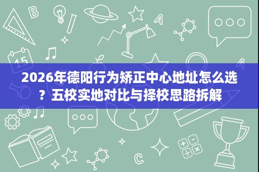 2026年德阳行为矫正中心地址怎么选?五校实地对比与择校思路拆解 2026年德阳行为矫正中心地址怎么选?五校实地对比与择校思路拆解