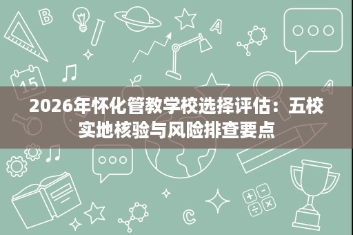 2026年怀化管教学校选择评估:五校实地核验与风险排查要点 2026年怀化管教学校选择评估:五校实地核验与风险排查要点