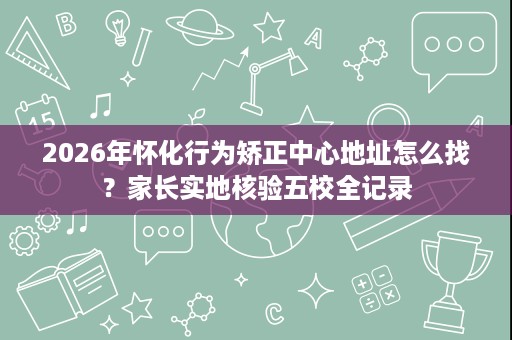 2026年怀化行为矫正中心地址怎么找？家长实地核验五校全记录