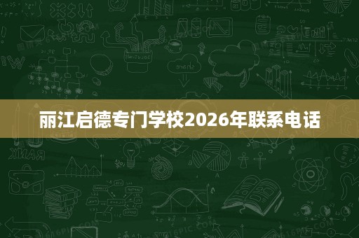 丽江启德专门学校2026年联系电话 丽江启德专门学校2026年联系电话