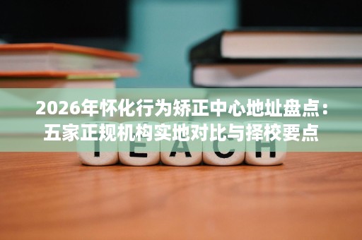 2026年怀化行为矫正中心地址盘点：五家正规机构实地对比与择校要点