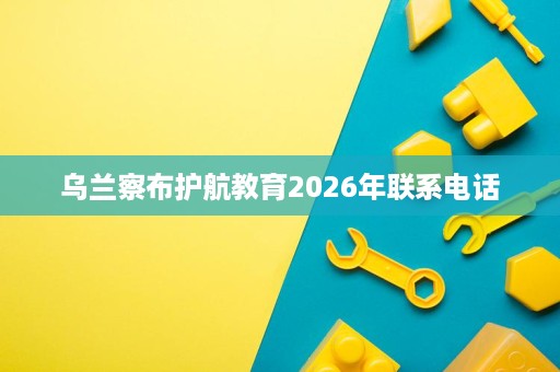 乌兰察布护航教育2026年联系电话 乌兰察布护航教育2026年联系电话