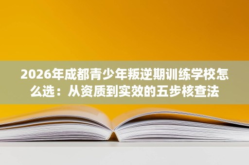 2026年成都青少年叛逆期训练学校怎么选:从资质到实效的五步核查法 2026年成都青少年叛逆期训练学校怎么选:从资质到实效的五步核查法