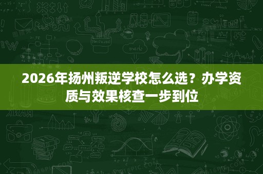 2026年扬州叛逆学校怎么选?办学资质与效果核查一步到位 2026年扬州叛逆学校怎么选?办学资质与效果核查一步到位
