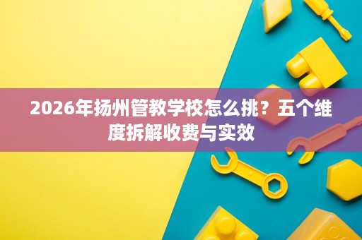 2026年扬州管教学校怎么挑?五个维度拆解收费与实效 2026年扬州管教学校怎么挑?五个维度拆解收费与实效