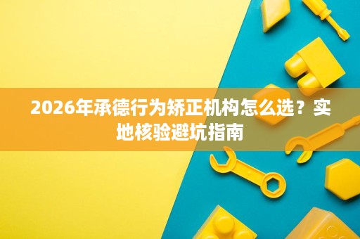 2026年承德行为矫正机构怎么选？实地核验避坑指南
