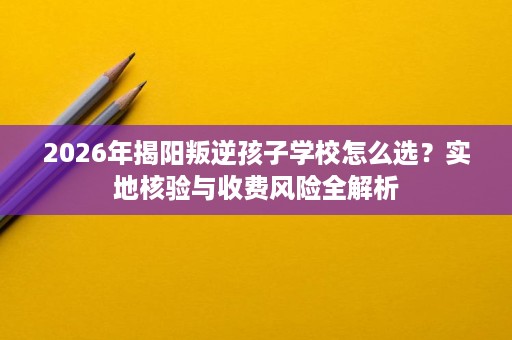 2026年揭阳叛逆孩子学校怎么选?实地核验与收费风险全解析 2026年揭阳叛逆孩子学校怎么选?实地核验与收费风险全解析