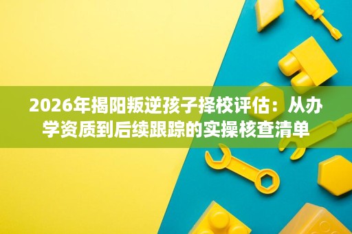 2026年揭阳叛逆孩子择校评估：从办学资质到后续跟踪的实操核查清单