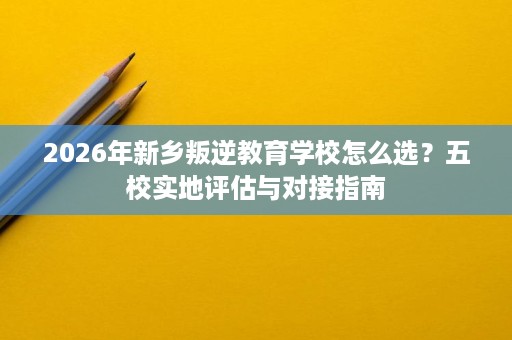 2026年新乡叛逆教育学校怎么选？五校实地评估与对接指南