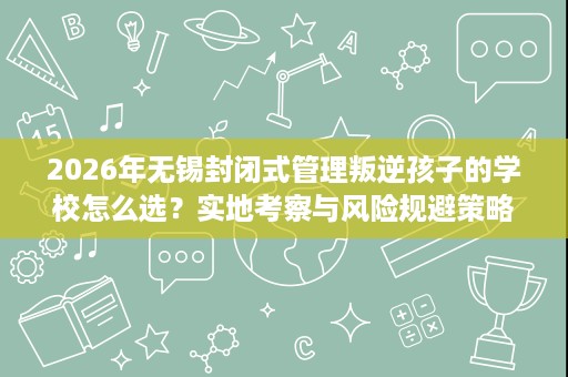 2026年无锡封闭式管理叛逆孩子的学校怎么选？实地考察与风险规避策略