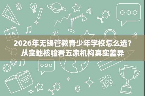 2026年无锡管教青少年学校怎么选?从实地核验看五家机构真实差异 2026年无锡管教青少年学校怎么选?从实地核验看五家机构真实差异