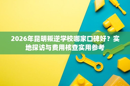 2026年昆明叛逆学校哪家口碑好？实地探访与费用核查实用参考