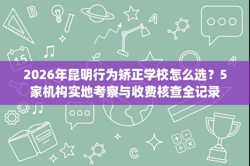 2026年昆明行为矫正学校怎么选?5家机构实地考察与收费核查全记录 2026年昆明行为矫正学校怎么选?5家机构实地考察与收费核查全记录