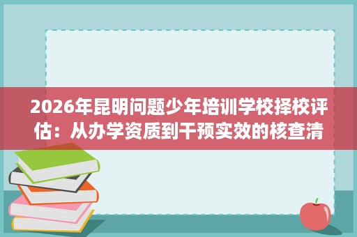 2026年昆明问题少年培训学校择校评估:从办学资质到干预实效的核查清单 2026年昆明问题少年培训学校择校评估:从办学资质到干预实效的核查清单