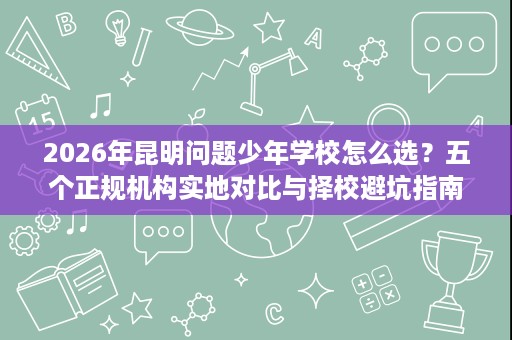 2026年昆明问题少年学校怎么选?五个正规机构实地对比与择校避坑指南 2026年昆明问题少年学校怎么选?五个正规机构实地对比与择校避坑指南