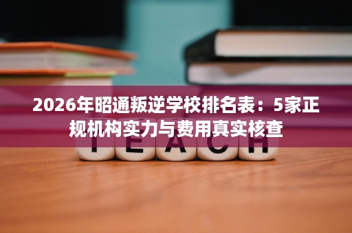 2026年昭通叛逆学校排名表:5家正规机构实力与费用真实核查 2026年昭通叛逆学校排名表:5家正规机构实力与费用真实核查
