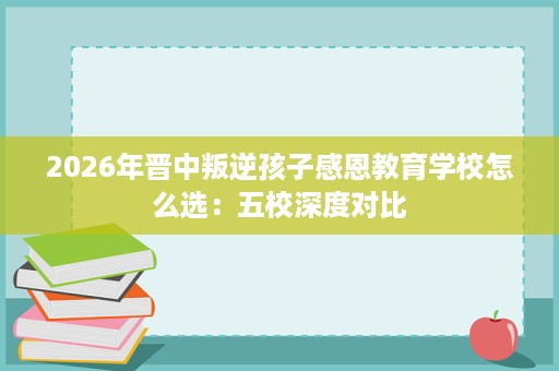 2026年晋中叛逆孩子感恩教育学校怎么选:五校深度对比 2026年晋中叛逆孩子感恩教育学校怎么选:五校深度对比