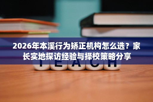 2026年本溪行为矫正机构怎么选?家长实地探访经验与择校策略分享 2026年本溪行为矫正机构怎么选?家长实地探访经验与择校策略分享