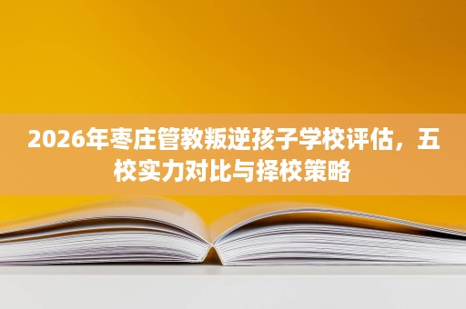 2026年枣庄管教叛逆孩子学校评估,五校实力对比与择校策略 2026年枣庄管教叛逆孩子学校评估,五校实力对比与择校策略