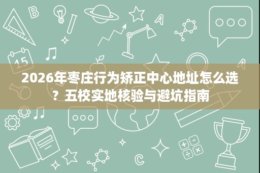2026年枣庄行为矫正中心地址怎么选?五校实地核验与避坑指南 2026年枣庄行为矫正中心地址怎么选?五校实地核验与避坑指南