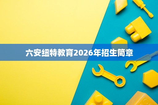 六安纽特教育2026年招生简章 六安纽特教育2026年招生简章