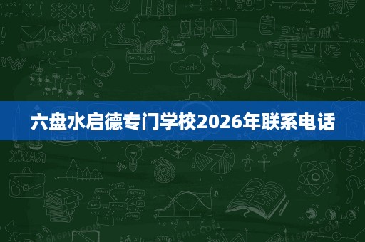 六盘水启德专门学校2026年联系电话 六盘水启德专门学校2026年联系电话