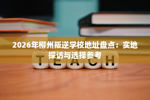 2026年柳州叛逆学校地址盘点:实地探访与选择参考 2026年柳州叛逆学校地址盘点:实地探访与选择参考