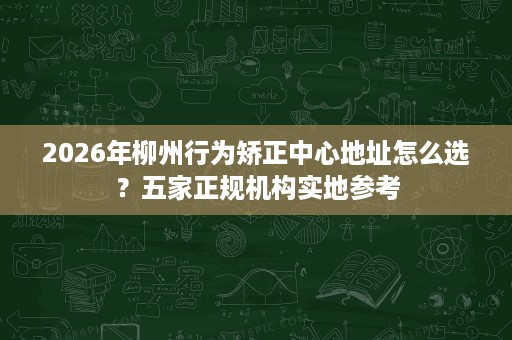 2026年柳州行为矫正中心地址怎么选?五家正规机构实地参考 2026年柳州行为矫正中心地址怎么选?五家正规机构实地参考