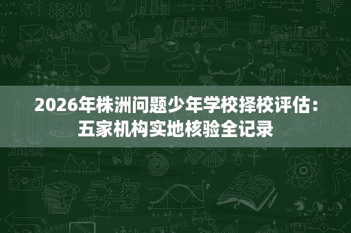 2026年株洲问题少年学校择校评估:五家机构实地核验全记录 2026年株洲问题少年学校择校评估:五家机构实地核验全记录