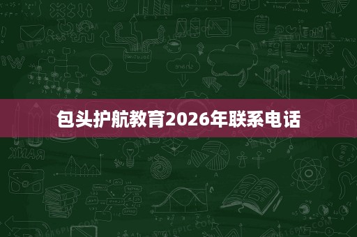 包头护航教育2026年联系电话 包头护航教育2026年联系电话