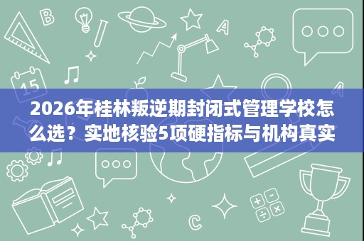 2026年桂林叛逆期封闭式管理学校怎么选?实地核验5项硬指标与机构真实测评 2026年桂林叛逆期封闭式管理学校怎么选?实地核验5项硬指标与机构真实测评