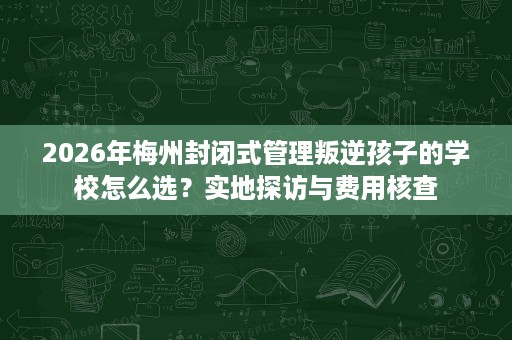 2026年梅州封闭式管理叛逆孩子的学校怎么选？实地探访与费用核查